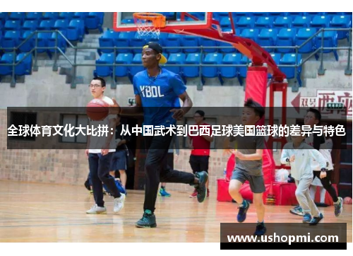 全球体育文化大比拼:从中国武术到巴西足球美国篮球的差异与特色 全球体育文化大比拼:从中国武术到巴西足球美国篮球的差异与特色