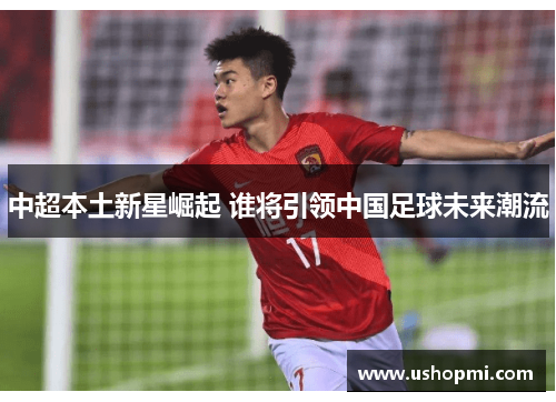 中超本土新星崛起 谁将引领中国足球未来潮流