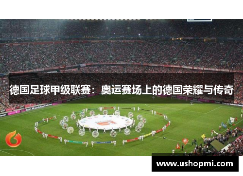 德国足球甲级联赛:奥运赛场上的德国荣耀与传奇 德国足球甲级联赛:奥运赛场上的德国荣耀与传奇