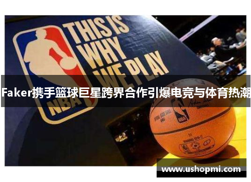 Faker携手篮球巨星跨界合作引爆电竞与体育热潮 Faker携手篮球巨星跨界合作引爆电竞与体育热潮