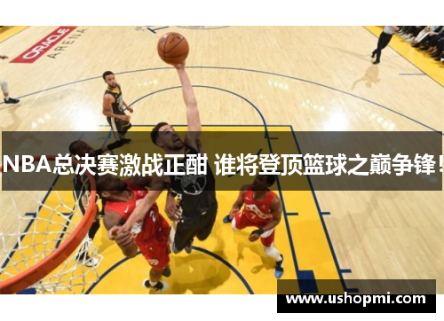 NBA总决赛激战正酣 谁将登顶篮球之巅争锋！