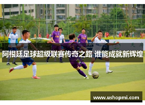 阿根廷足球超级联赛传奇之路 谁能成就新辉煌