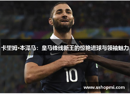 卡里姆·本泽马:皇马锋线新王的惊艳进球与领袖魅力 卡里姆·本泽马:皇马锋线新王的惊艳进球与领袖魅力