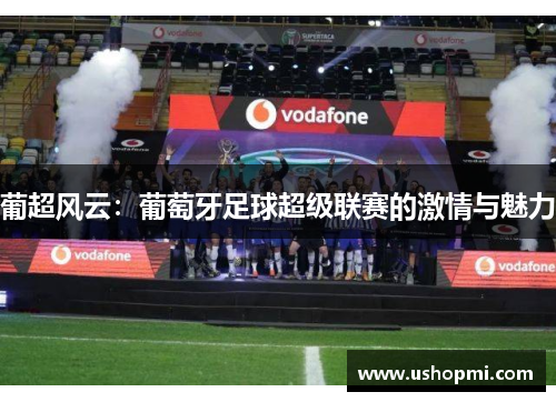 葡超风云:葡萄牙足球超级联赛的激情与魅力 葡超风云:葡萄牙足球超级联赛的激情与魅力