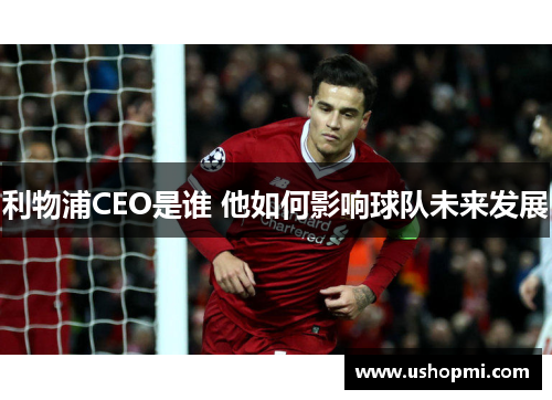 利物浦CEO是谁 他如何影响球队未来发展 利物浦CEO是谁 他如何影响球队未来发展