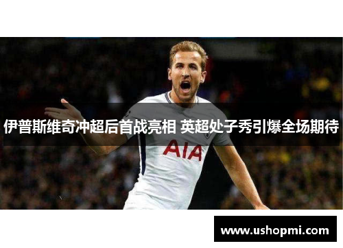 伊普斯维奇冲超后首战亮相 英超处子秀引爆全场期待 伊普斯维奇冲超后首战亮相 英超处子秀引爆全场期待