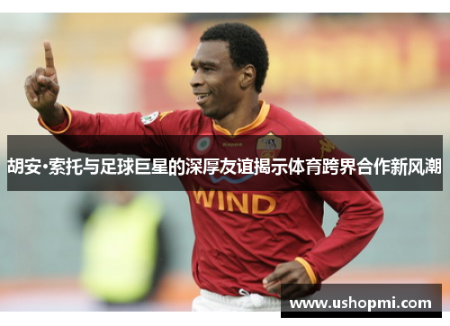 胡安·索托与足球巨星的深厚友谊揭示体育跨界合作新风潮 胡安·索托与足球巨星的深厚友谊揭示体育跨界合作新风潮