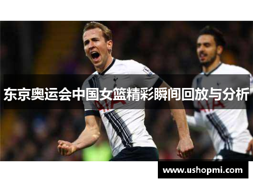 东京奥运会中国女篮精彩瞬间回放与分析